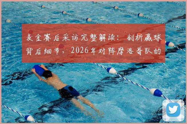 麦金赛后采访完整解读：剖析赢球背后细节，2026年对阵摩洛哥队的新基调与战术展望