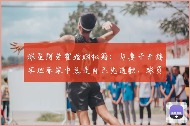 球星阿劳霍婚姻秘籍：与妻子开播客坦承家中总是自己先道歉，球员家庭生活如何经营？