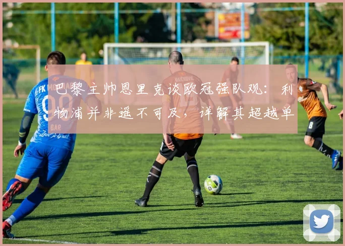 巴黎主帅恩里克谈欧冠强队观：利物浦并非遥不可及，详解其超越单纯定位球的现代战术理念