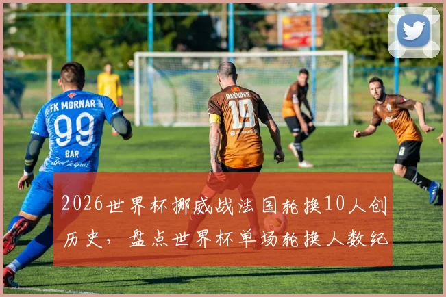 2026世界杯挪威战法国轮换10人创历史，盘点世界杯单场轮换人数纪录及大规模轮换战术解析