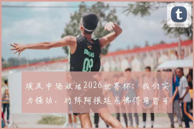埃及中场放话2026世界杯:我们实力强劲,对阵阿根廷或佛得角皆可取胜,球队前景与赛程深度解析