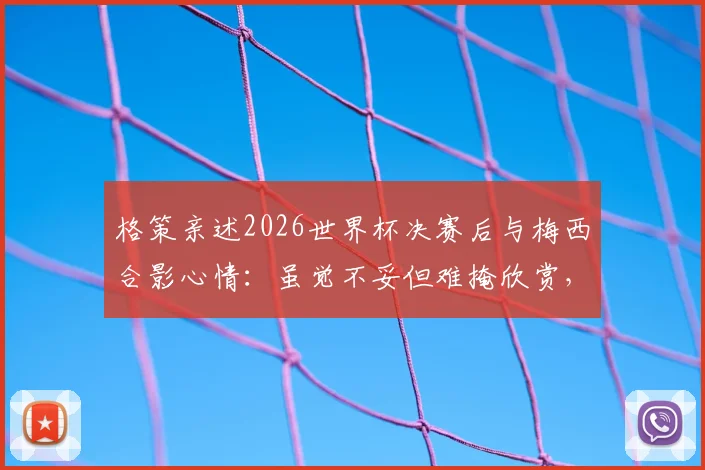 格策亲述2026世界杯决赛后与梅西合影心情：虽觉不妥但难掩欣赏，揭秘两大巨星真实关系