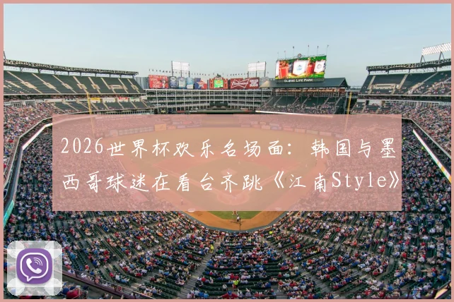 2026世界杯欢乐名场面：韩国与墨西哥球迷在看台齐跳《江南Style》，足球文化超国界融合