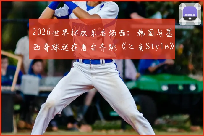 2026世界杯欢乐名场面:韩国与墨西哥球迷在看台齐跳《江南Style》,足球文化超国界融合