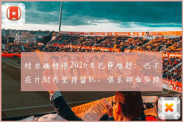 特尔施特根2026年巴萨难题：已不在计划内坚持留队，俱乐部面临棘手处理方案