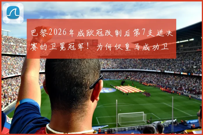 巴黎2026年成欧冠改制后第7支进决赛的卫冕冠军!为何仅皇马成功卫冕?深度解析卫冕魔咒