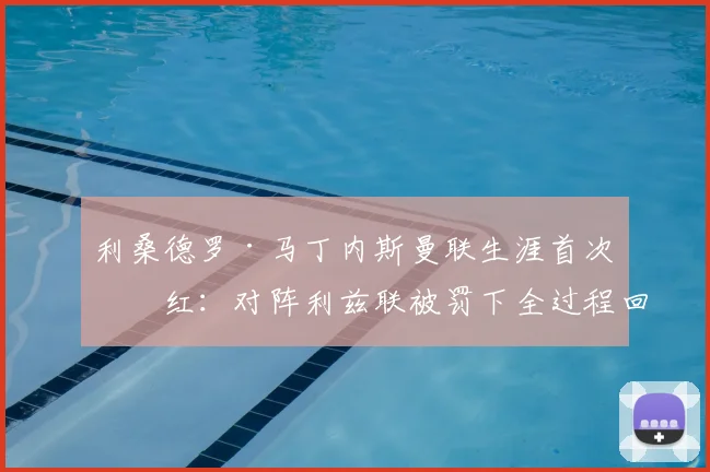 利桑德罗·马丁内斯曼联生涯首次染红：对阵利兹联被罚下全过程回放、动作分析及停赛影响解读