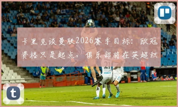 卡里克谈曼联2026赛季目标:欧冠资格只是起点,俱乐部将在英超积分榜力争前四并冲击更高排名