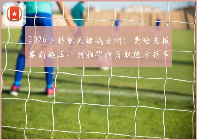 2026沙特联关键战分析：费哈老板赛前施压，利雅得新月取胜方存争冠希望，附双方近期状态与比分预测