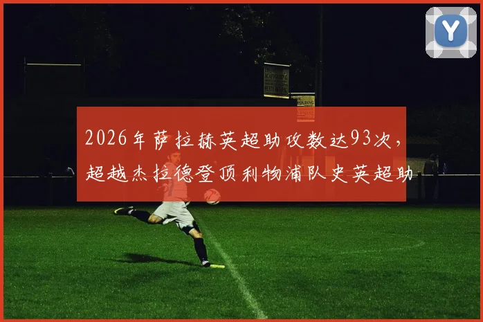 2026年萨拉赫英超助攻数达93次，超越杰拉德登顶利物浦队史英超助攻榜，他的成就有多重要？
