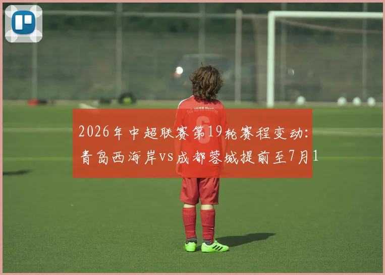 2026年中超联赛第19轮赛程变动:青岛西海岸vs成都蓉城提前至7月17日开球,附最新对阵时间表