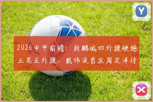 2026中甲前瞻:新鹏城四外援硬撼玉昆五外援,戴伟浚首发周定洋待命的战术博弈