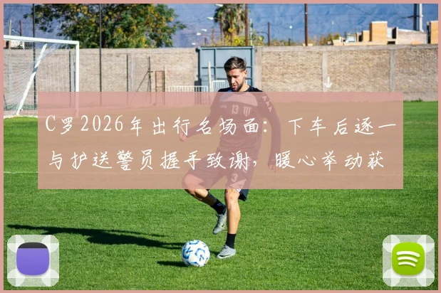 C罗2026年出行名场面：下车后逐一与护送警员握手致谢，暖心举动获赞无数