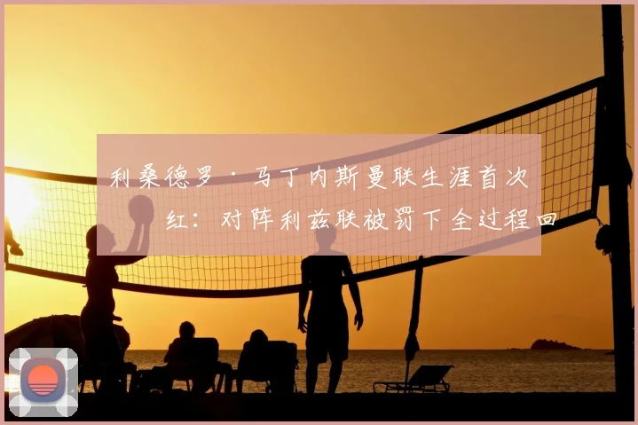 利桑德罗·马丁内斯曼联生涯首次染红：对阵利兹联被罚下全过程回放、动作分析及停赛影响解读