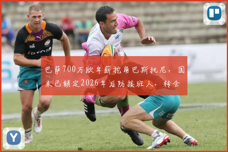 巴萨700万欧年薪挖角巴斯托尼，国米已锁定2026年后防接班人，转会内幕与替代者解析