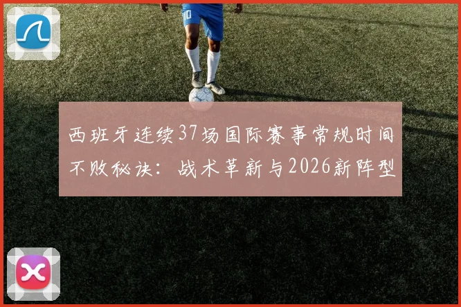 西班牙连续37场国际赛事常规时间不败秘诀：战术革新与2026新阵型解析，对比意大利纪录含金量
