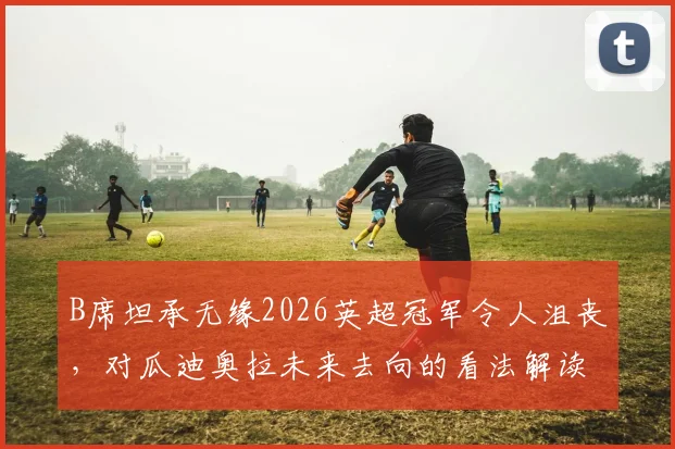 B席坦承无缘2026英超冠军令人沮丧，对瓜迪奥拉未来去向的看法解读