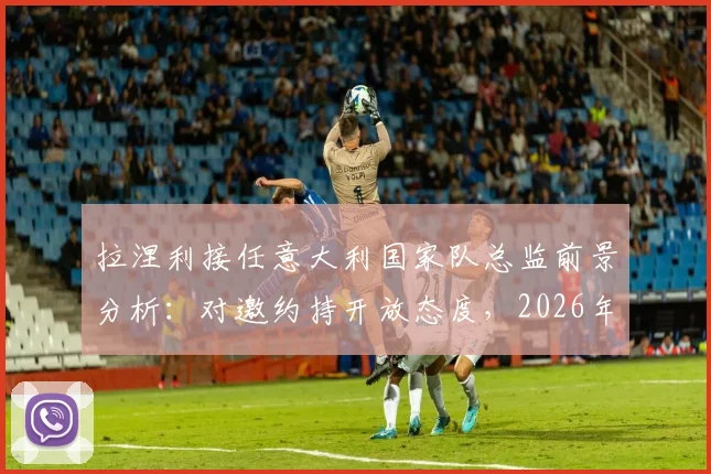 拉涅利接任意大利国家队总监前景分析：对邀约持开放态度，2026年团队构建成关键