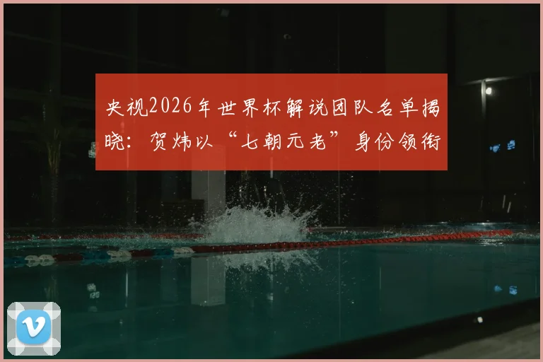 央视2026年世界杯解说团队名单揭晓：贺炜以“七朝元老”身份领衔，CCTV5完整解说阵容一览