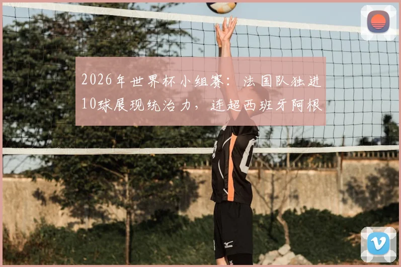 2026年世界杯小组赛:法国队独进10球展现统治力,连超西班牙阿根廷重返FIFA世界第一宝座
