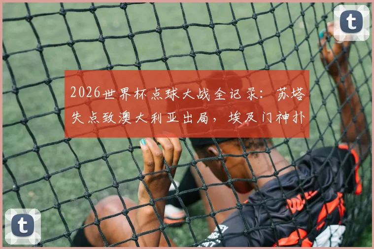 2026世界杯点球大战全记录:苏塔失点致澳大利亚出局,埃及门神扑救建功,5-3晋级精彩瞬间回顾