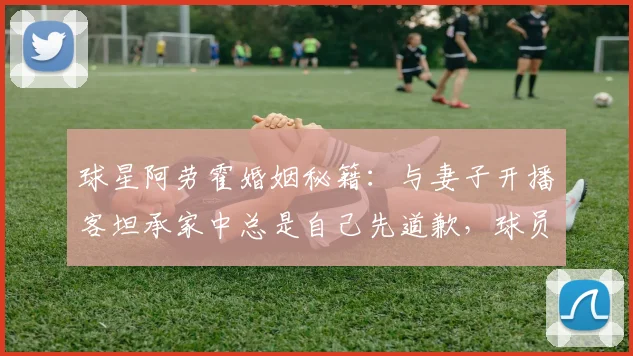 球星阿劳霍婚姻秘籍：与妻子开播客坦承家中总是自己先道歉，球员家庭生活如何经营？