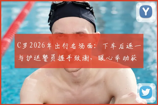 C罗2026年出行名场面：下车后逐一与护送警员握手致谢，暖心举动获赞无数