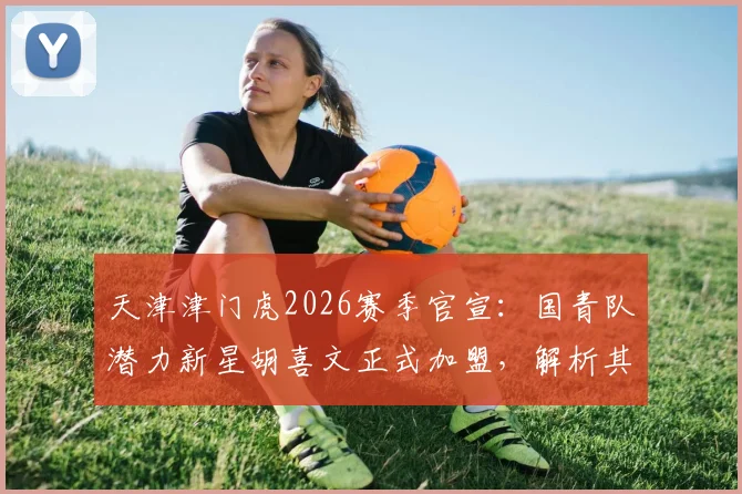 天津津门虎2026赛季官宣：国青队潜力新星胡喜文正式加盟，解析其技术特点与球队战术适配度
