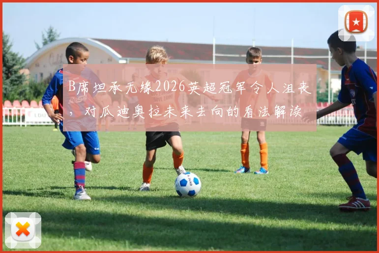 B席坦承无缘2026英超冠军令人沮丧，对瓜迪奥拉未来去向的看法解读