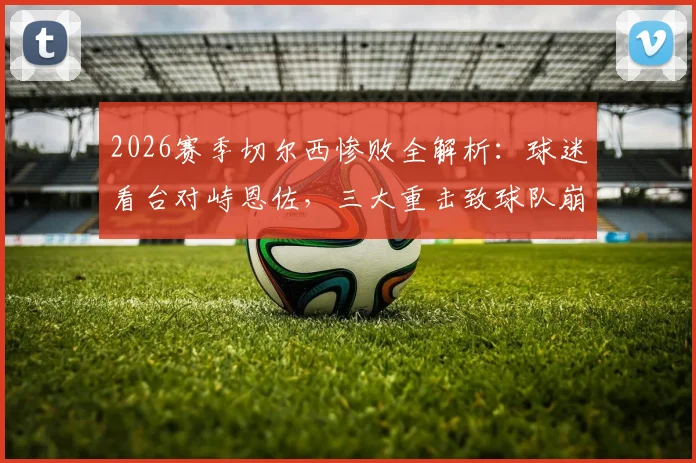 2026赛季切尔西惨败全解析：球迷看台对峙恩佐，三大重击致球队崩盘，切尔西未来路在何方？