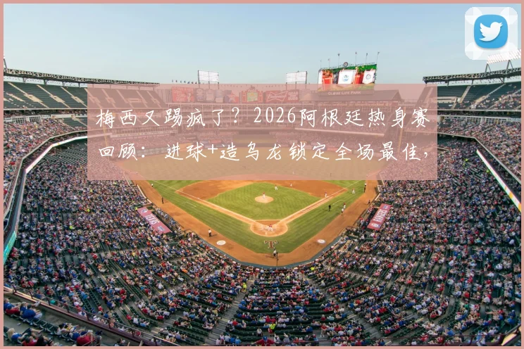 梅西又踢疯了？2026阿根廷热身赛回顾：进球+造乌龙锁定全场最佳，两大名场面详解