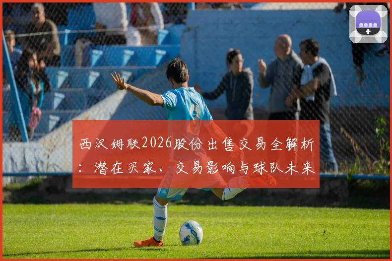 西汉姆联2026股份出售交易全解析：潜在买家、交易影响与球队未来前景深度解读