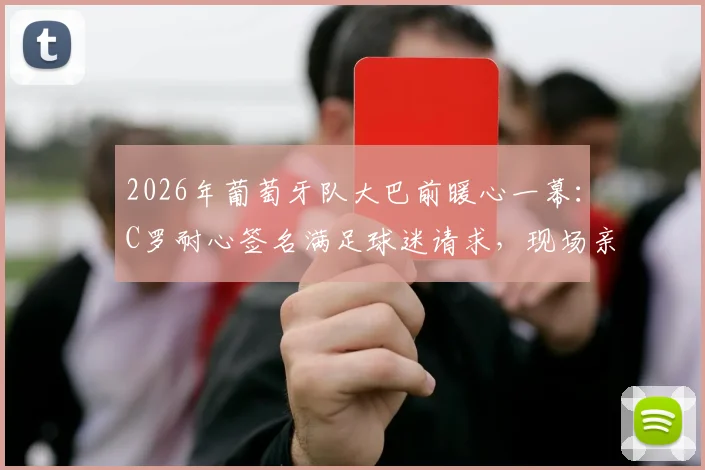 2026年葡萄牙队大巴前暖心一幕：C罗耐心签名满足球迷请求，现场亲历者讲述真实体验与高清瞬间