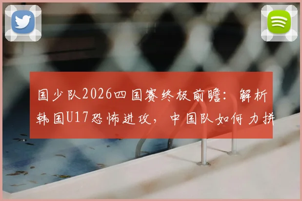 国少队2026四国赛终极前瞻:解析韩国U17恐怖进攻,中国队如何力拼强敌冲击全胜冠军?