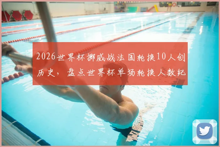 2026世界杯挪威战法国轮换10人创历史，盘点世界杯单场轮换人数纪录及大规模轮换战术解析