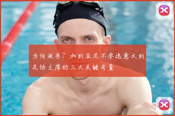 为何放弃？加利亚尼不参选意大利足协主席的三大关键考量