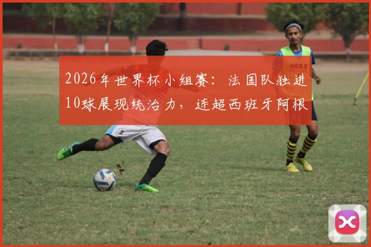 2026年世界杯小组赛：法国队独进10球展现统治力，连超西班牙阿根廷重返FIFA世界第一宝座