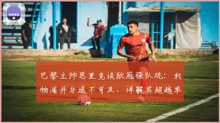 巴黎主帅恩里克谈欧冠强队观：利物浦并非遥不可及，详解其超越单纯定位球的现代战术理念