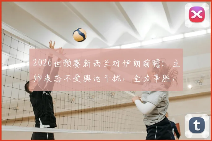 2026世预赛新西兰对伊朗前瞻：主帅表态不受舆论干扰，全力争胜，附历史交锋与比赛看点