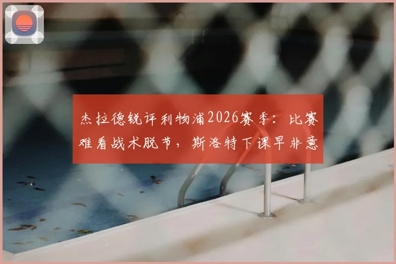 杰拉德锐评利物浦2026赛季：比赛难看战术脱节，斯洛特下课早非意外，深度剖析红军困局与未来