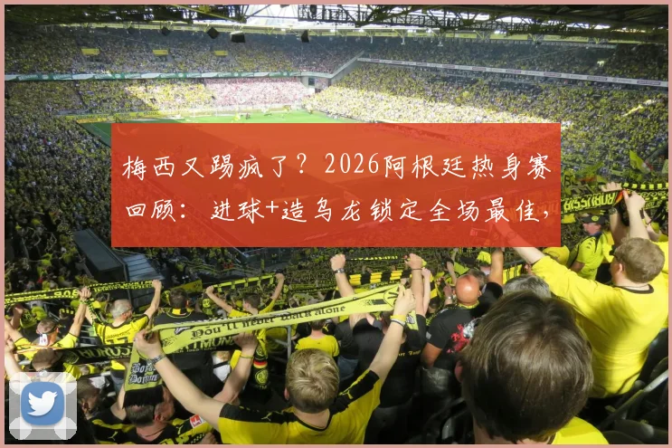 梅西又踢疯了?2026阿根廷热身赛回顾:进球+造乌龙锁定全场最佳,两大名场面详解