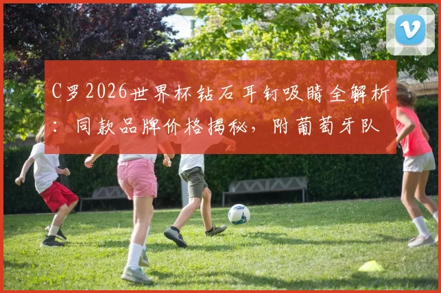 C罗2026世界杯钻石耳钉吸睛全解析:同款品牌价格揭秘,附葡萄牙队抵达美国高清图集