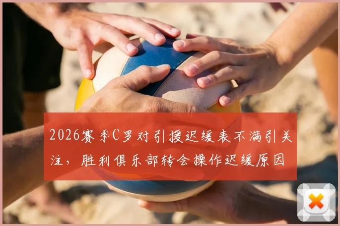 2026赛季C罗对引援迟缓表不满引关注，胜利俱乐部转会操作迟缓原因分析，离队传闻再起