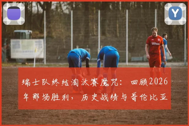 瑞士队终结淘汰赛魔咒:回顾2026年那场胜利,历史战绩与哥伦比亚_加纳对决前瞻
