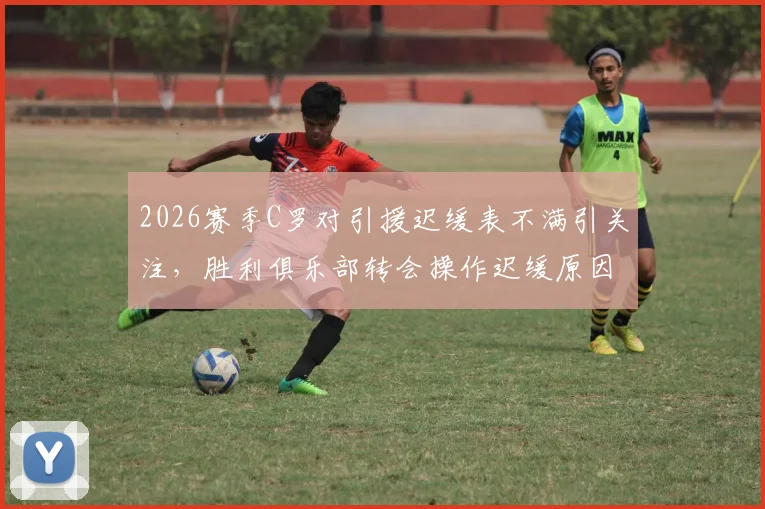 2026赛季C罗对引援迟缓表不满引关注，胜利俱乐部转会操作迟缓原因分析，离队传闻再起