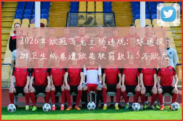 2026年欧冠马竞主场违规：球迷投掷卫生纸卷遭欧足联罚款1.5万欧元，阿森纳客场受影响