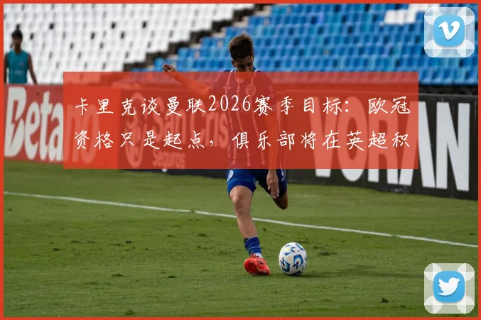 卡里克谈曼联2026赛季目标：欧冠资格只是起点，俱乐部将在英超积分榜力争前四并冲击更高排名
