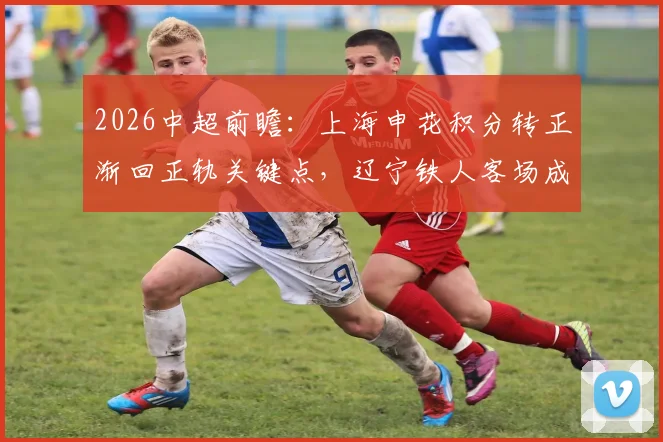 2026中超前瞻：上海申花积分转正渐回正轨关键点，辽宁铁人客场成绩不佳如何破局？