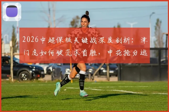 2026中超保级关键战深度剖析:津门虎如何破荒求首胜,申花抢分逃离降级区战术解析