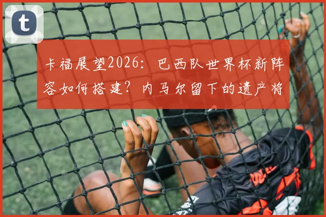 卡福展望2026:巴西队世界杯新阵容如何搭建?内马尔留下的遗产将成关键